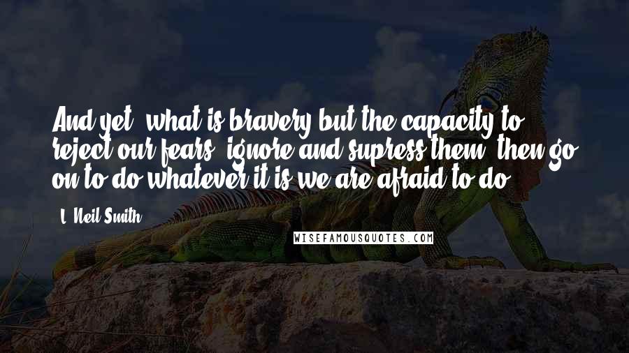 L. Neil Smith Quotes: And yet, what is bravery but the capacity to reject our fears, ignore and supress them, then go on to do whatever it is we are afraid to do.