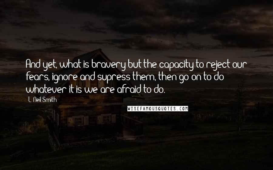 L. Neil Smith Quotes: And yet, what is bravery but the capacity to reject our fears, ignore and supress them, then go on to do whatever it is we are afraid to do.