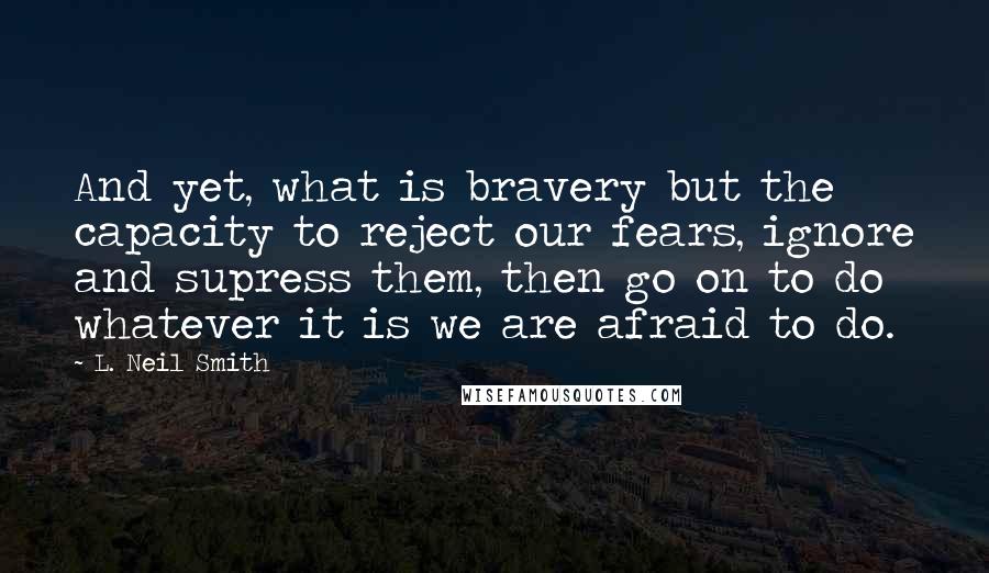 L. Neil Smith Quotes: And yet, what is bravery but the capacity to reject our fears, ignore and supress them, then go on to do whatever it is we are afraid to do.