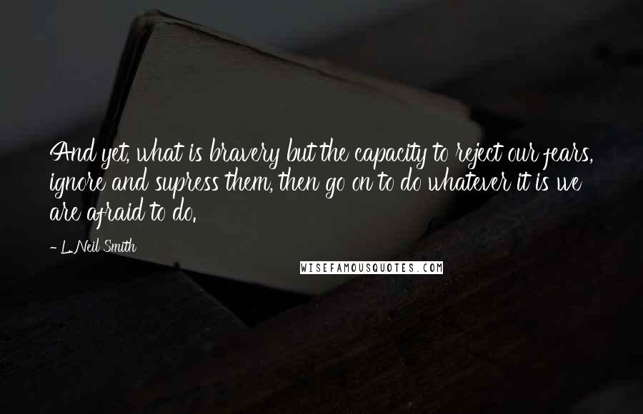 L. Neil Smith Quotes: And yet, what is bravery but the capacity to reject our fears, ignore and supress them, then go on to do whatever it is we are afraid to do.