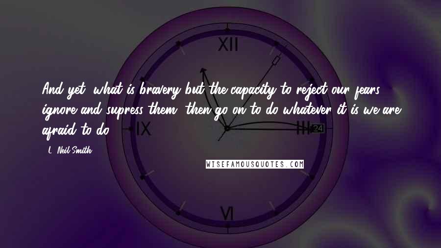 L. Neil Smith Quotes: And yet, what is bravery but the capacity to reject our fears, ignore and supress them, then go on to do whatever it is we are afraid to do.