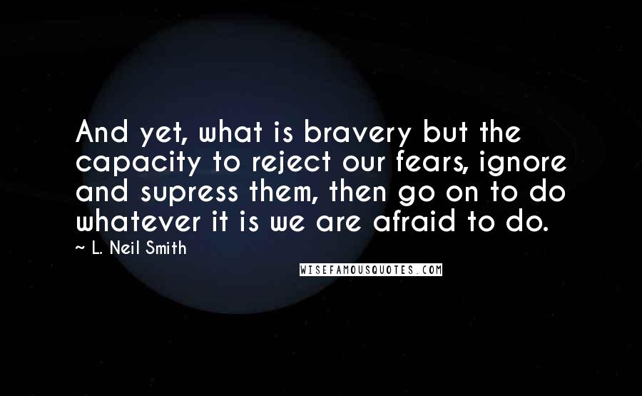 L. Neil Smith Quotes: And yet, what is bravery but the capacity to reject our fears, ignore and supress them, then go on to do whatever it is we are afraid to do.