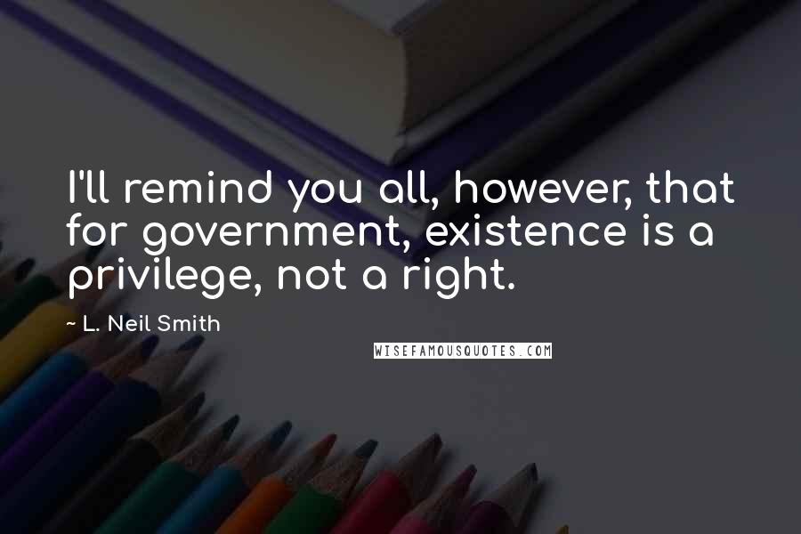 L. Neil Smith Quotes: I'll remind you all, however, that for government, existence is a privilege, not a right.