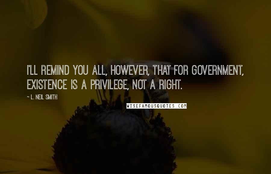 L. Neil Smith Quotes: I'll remind you all, however, that for government, existence is a privilege, not a right.