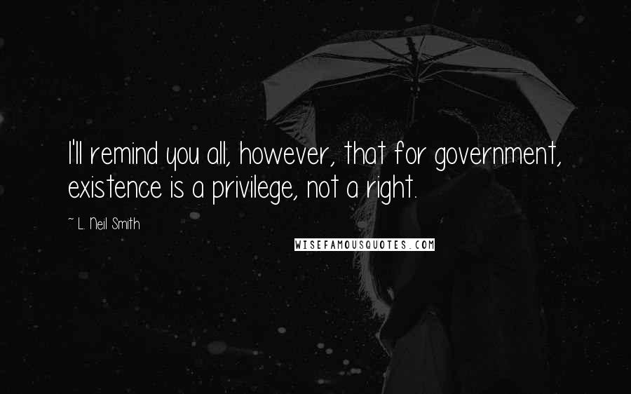 L. Neil Smith Quotes: I'll remind you all, however, that for government, existence is a privilege, not a right.