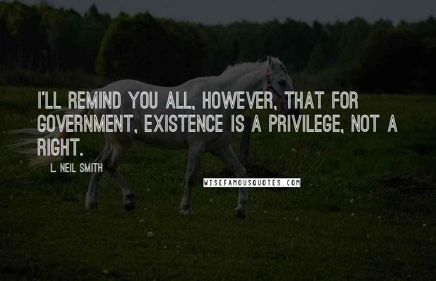 L. Neil Smith Quotes: I'll remind you all, however, that for government, existence is a privilege, not a right.