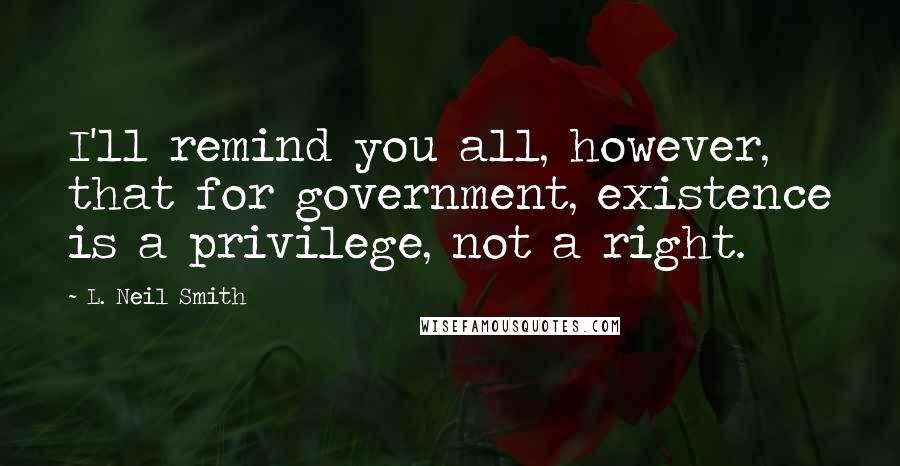 L. Neil Smith Quotes: I'll remind you all, however, that for government, existence is a privilege, not a right.