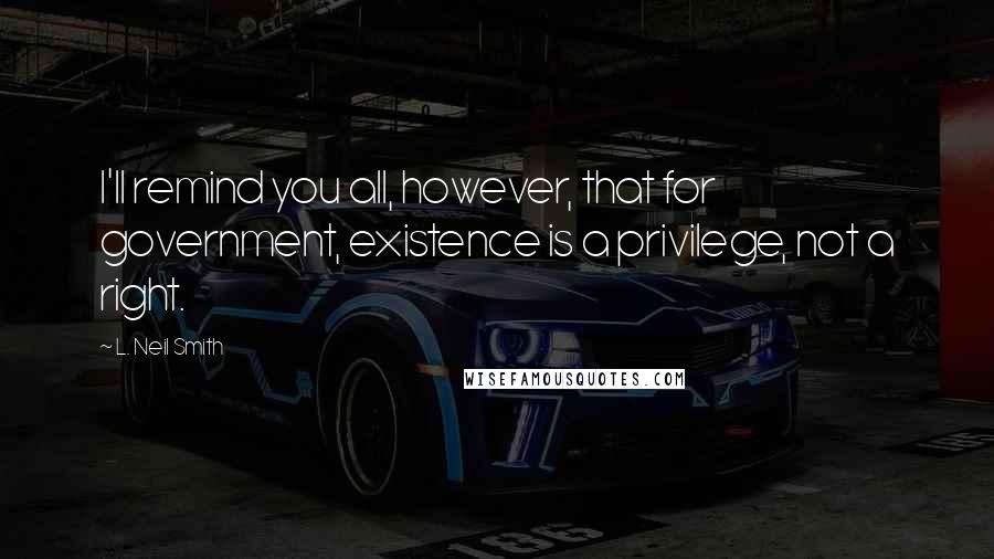 L. Neil Smith Quotes: I'll remind you all, however, that for government, existence is a privilege, not a right.