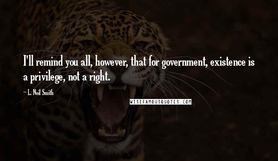 L. Neil Smith Quotes: I'll remind you all, however, that for government, existence is a privilege, not a right.