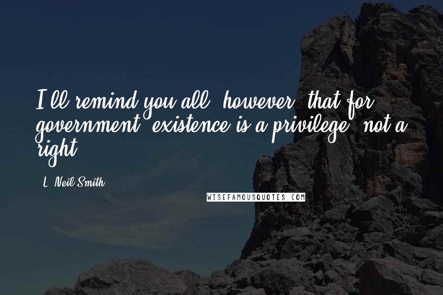 L. Neil Smith Quotes: I'll remind you all, however, that for government, existence is a privilege, not a right.