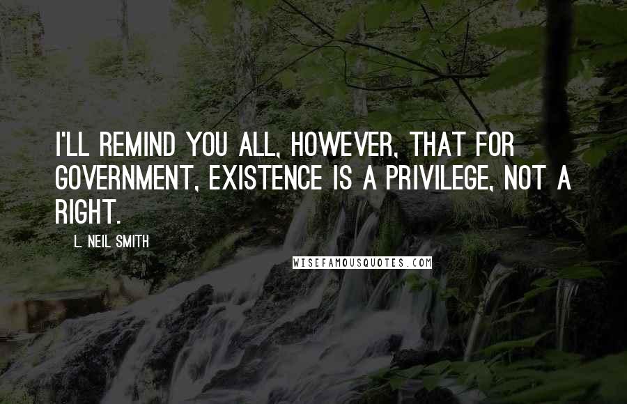 L. Neil Smith Quotes: I'll remind you all, however, that for government, existence is a privilege, not a right.