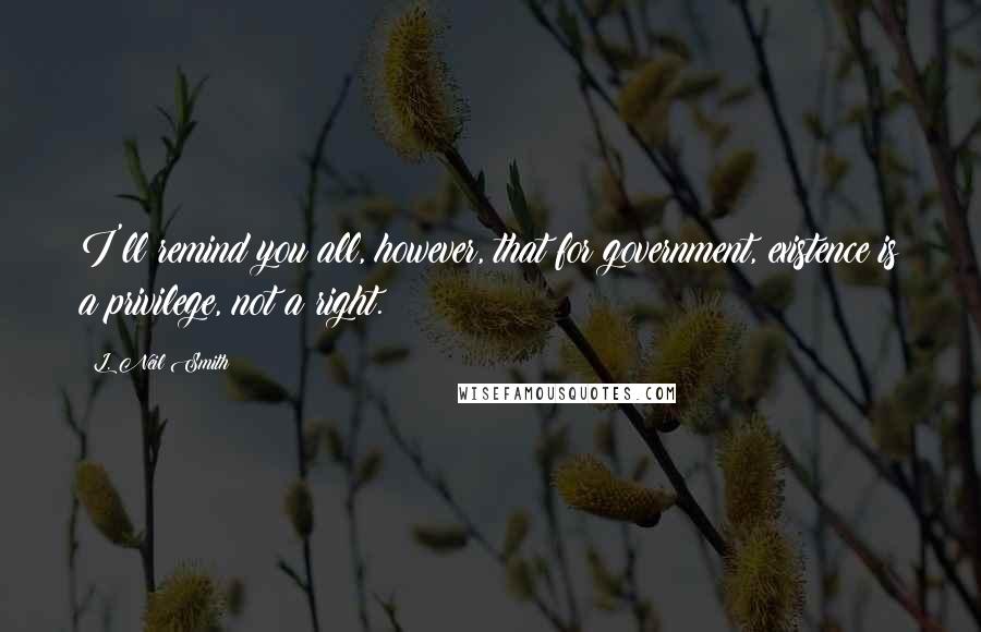L. Neil Smith Quotes: I'll remind you all, however, that for government, existence is a privilege, not a right.