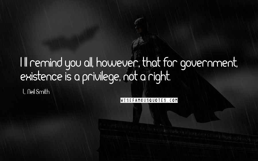 L. Neil Smith Quotes: I'll remind you all, however, that for government, existence is a privilege, not a right.