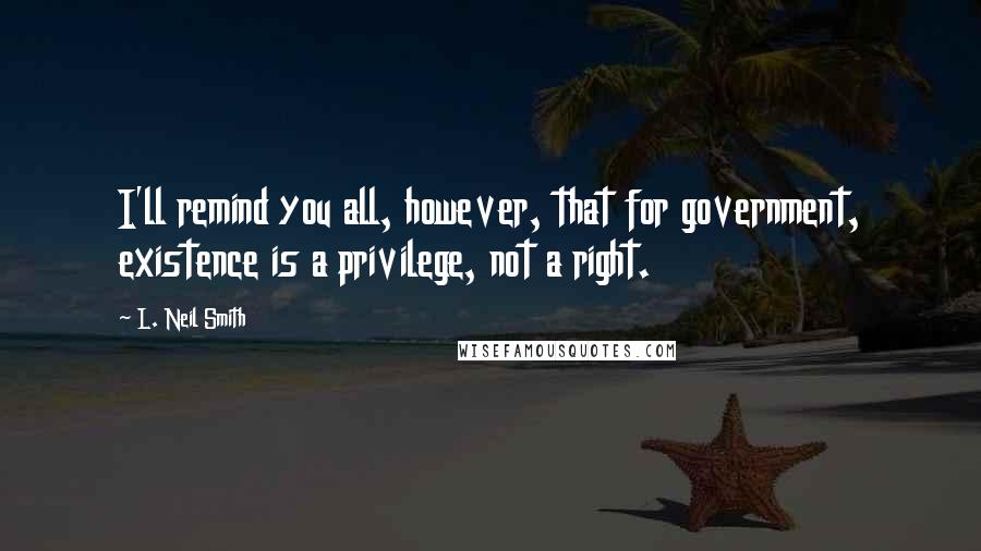 L. Neil Smith Quotes: I'll remind you all, however, that for government, existence is a privilege, not a right.