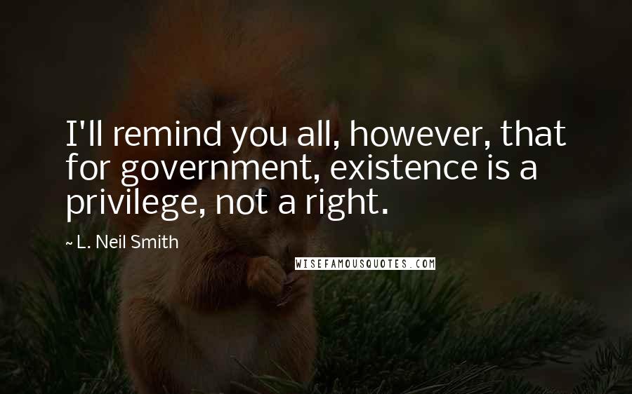 L. Neil Smith Quotes: I'll remind you all, however, that for government, existence is a privilege, not a right.