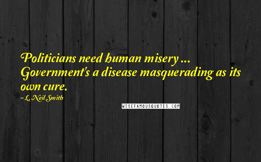 L. Neil Smith Quotes: Politicians need human misery ... Government's a disease masquerading as its own cure.