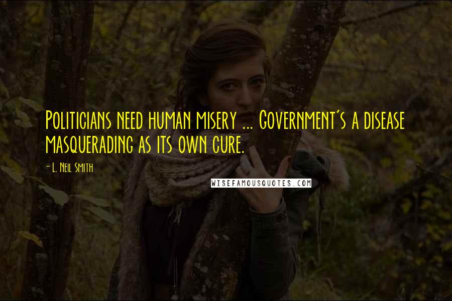 L. Neil Smith Quotes: Politicians need human misery ... Government's a disease masquerading as its own cure.