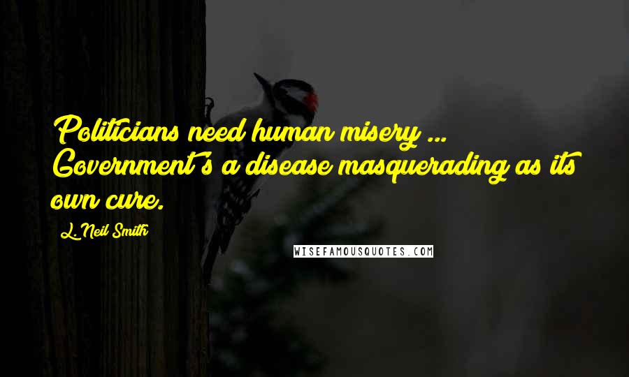 L. Neil Smith Quotes: Politicians need human misery ... Government's a disease masquerading as its own cure.
