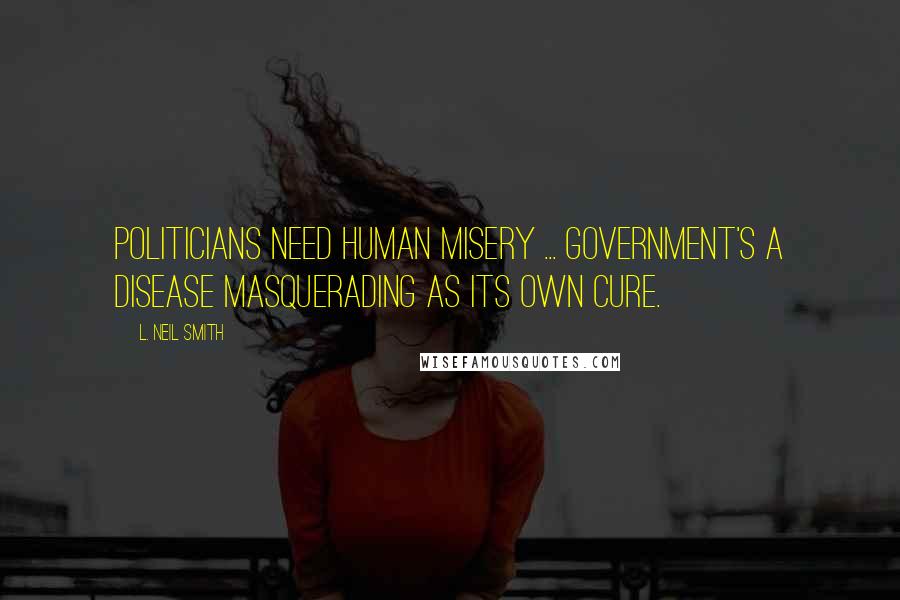 L. Neil Smith Quotes: Politicians need human misery ... Government's a disease masquerading as its own cure.