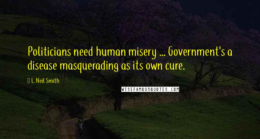 L. Neil Smith Quotes: Politicians need human misery ... Government's a disease masquerading as its own cure.