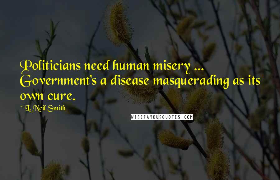 L. Neil Smith Quotes: Politicians need human misery ... Government's a disease masquerading as its own cure.