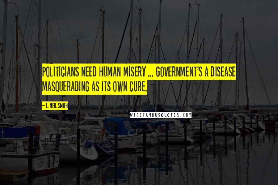 L. Neil Smith Quotes: Politicians need human misery ... Government's a disease masquerading as its own cure.