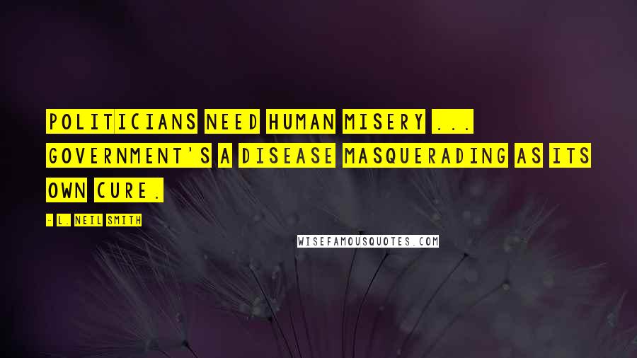 L. Neil Smith Quotes: Politicians need human misery ... Government's a disease masquerading as its own cure.