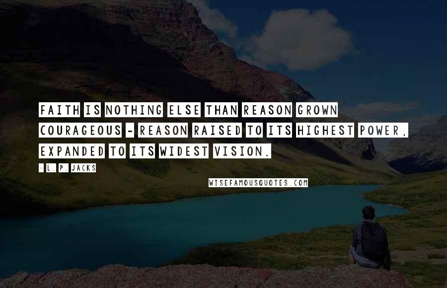 L. P. Jacks Quotes: Faith is nothing else than reason grown courageous - reason raised to its highest power, expanded to its widest vision.