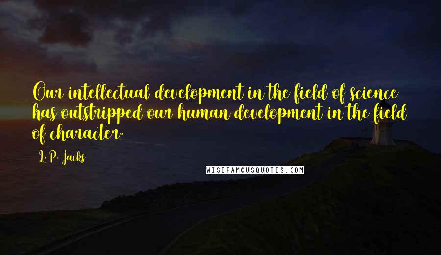 L. P. Jacks Quotes: Our intellectual development in the field of science has outstripped our human development in the field of character.