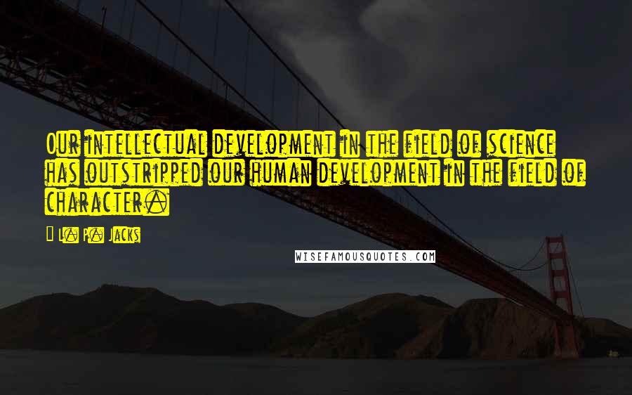 L. P. Jacks Quotes: Our intellectual development in the field of science has outstripped our human development in the field of character.