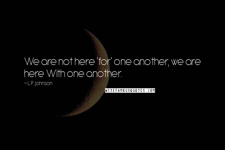 L.P. Johnson Quotes: We are not here 'for' one another, we are here With one another.