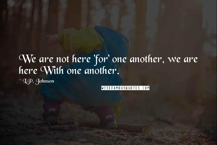 L.P. Johnson Quotes: We are not here 'for' one another, we are here With one another.