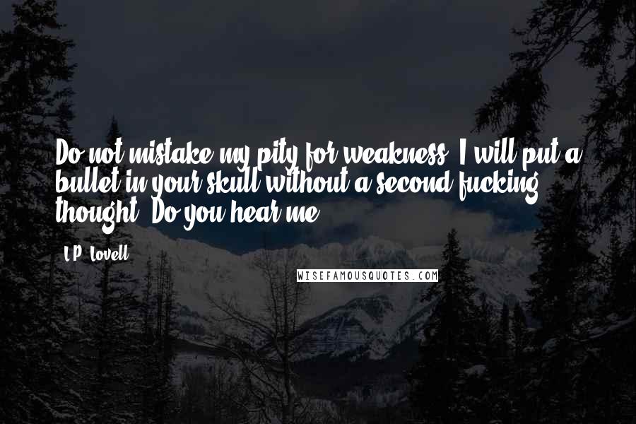 L.P. Lovell Quotes: Do not mistake my pity for weakness. I will put a bullet in your skull without a second fucking thought. Do you hear me?