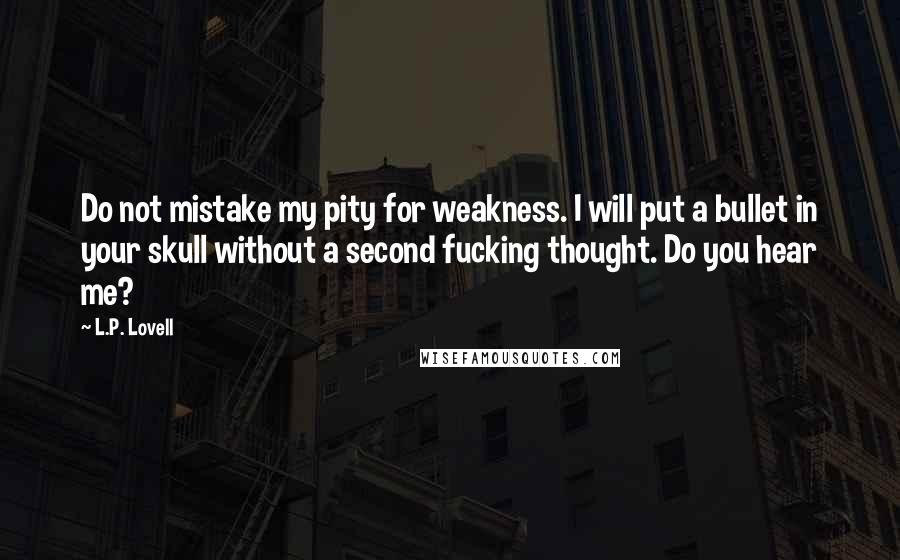 L.P. Lovell Quotes: Do not mistake my pity for weakness. I will put a bullet in your skull without a second fucking thought. Do you hear me?