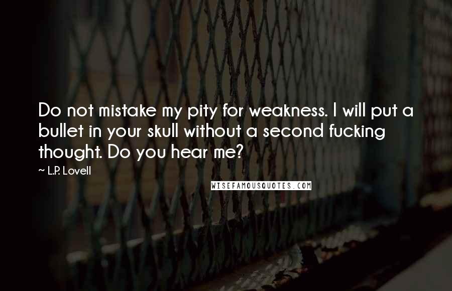 L.P. Lovell Quotes: Do not mistake my pity for weakness. I will put a bullet in your skull without a second fucking thought. Do you hear me?