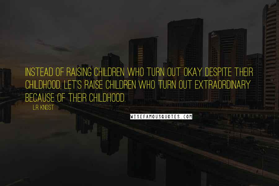 L.R. Knost Quotes: Instead of raising children who turn out okay despite their childhood, let's raise children who turn out extraordinary because of their childhood.