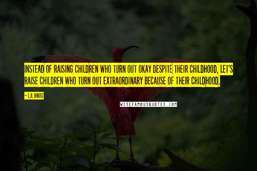 L.R. Knost Quotes: Instead of raising children who turn out okay despite their childhood, let's raise children who turn out extraordinary because of their childhood.