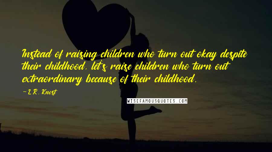 L.R. Knost Quotes: Instead of raising children who turn out okay despite their childhood, let's raise children who turn out extraordinary because of their childhood.