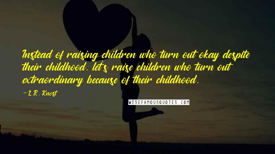 L.R. Knost Quotes: Instead of raising children who turn out okay despite their childhood, let's raise children who turn out extraordinary because of their childhood.