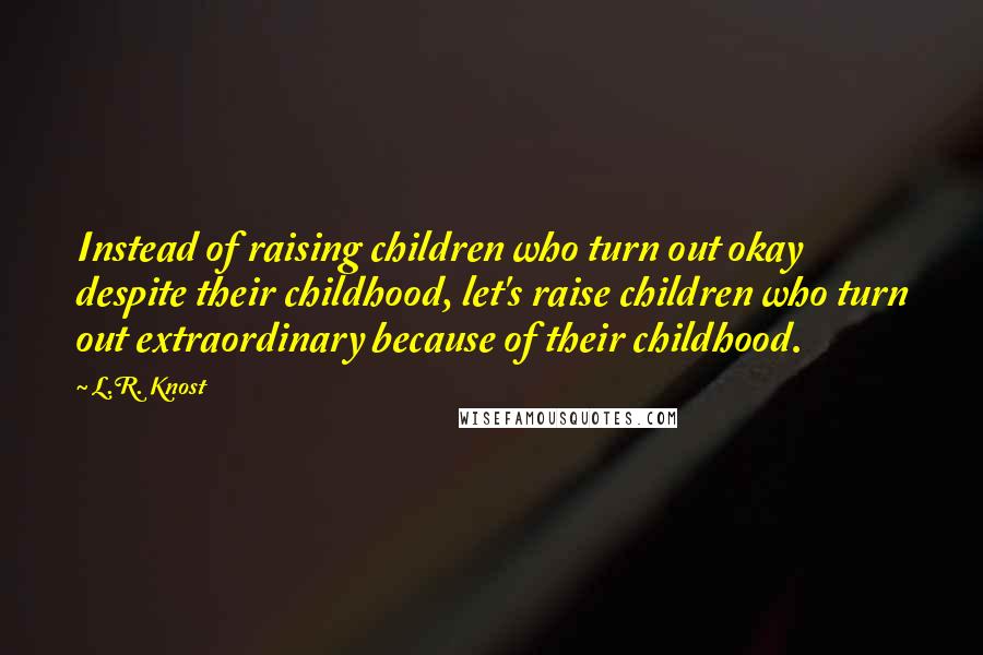 L.R. Knost Quotes: Instead of raising children who turn out okay despite their childhood, let's raise children who turn out extraordinary because of their childhood.