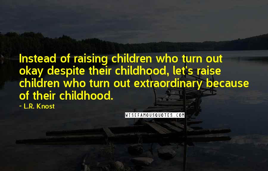 L.R. Knost Quotes: Instead of raising children who turn out okay despite their childhood, let's raise children who turn out extraordinary because of their childhood.