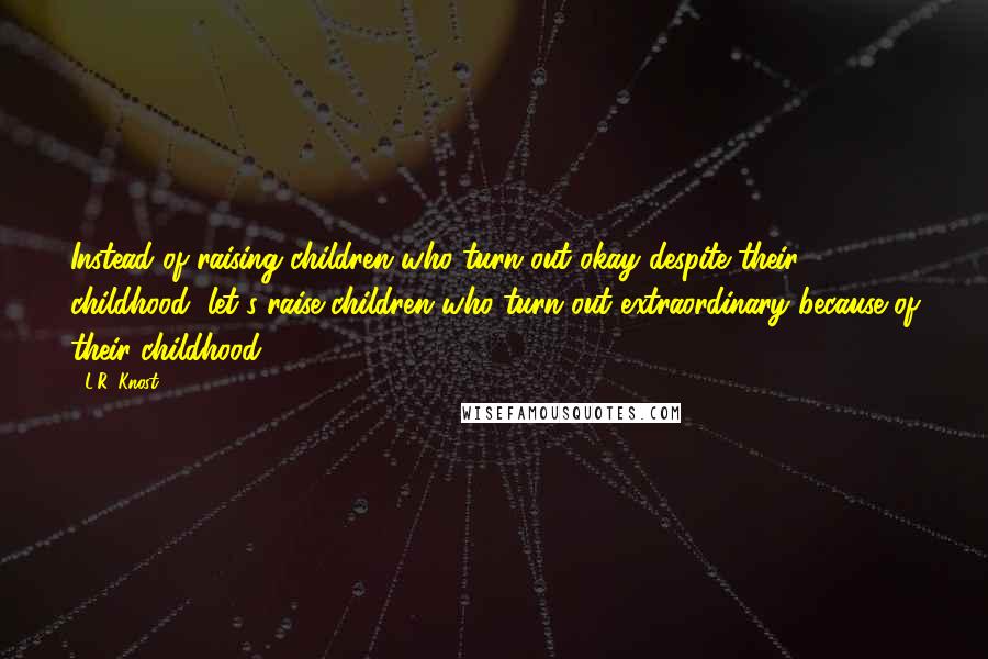 L.R. Knost Quotes: Instead of raising children who turn out okay despite their childhood, let's raise children who turn out extraordinary because of their childhood.