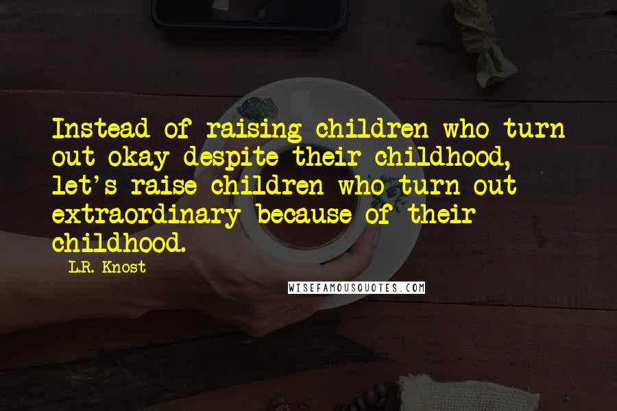 L.R. Knost Quotes: Instead of raising children who turn out okay despite their childhood, let's raise children who turn out extraordinary because of their childhood.