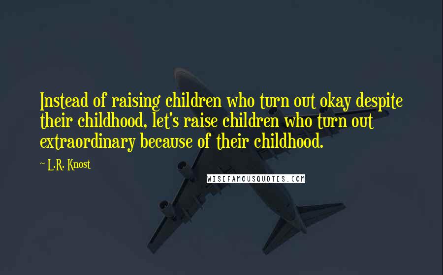 L.R. Knost Quotes: Instead of raising children who turn out okay despite their childhood, let's raise children who turn out extraordinary because of their childhood.