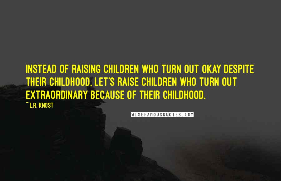 L.R. Knost Quotes: Instead of raising children who turn out okay despite their childhood, let's raise children who turn out extraordinary because of their childhood.