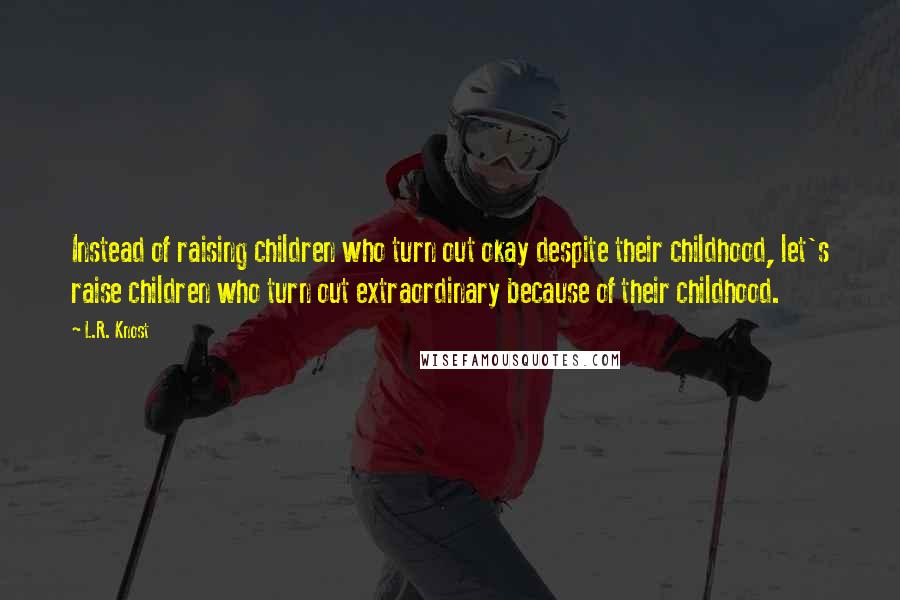 L.R. Knost Quotes: Instead of raising children who turn out okay despite their childhood, let's raise children who turn out extraordinary because of their childhood.