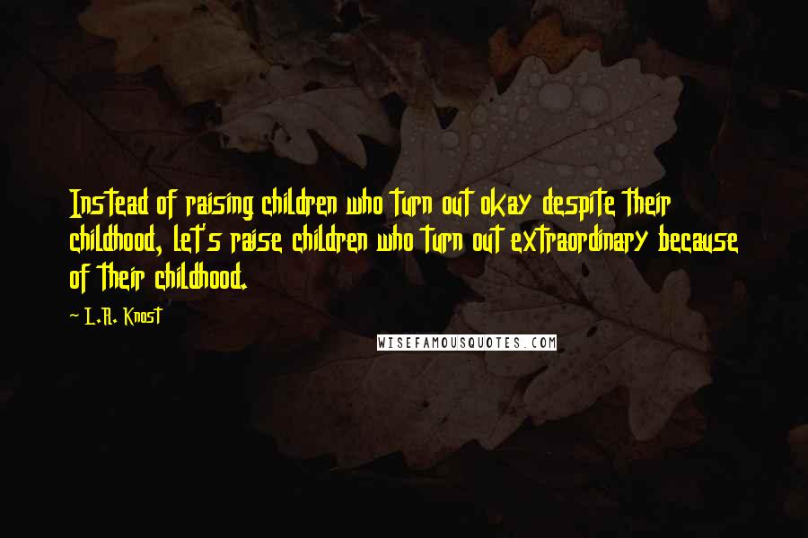 L.R. Knost Quotes: Instead of raising children who turn out okay despite their childhood, let's raise children who turn out extraordinary because of their childhood.