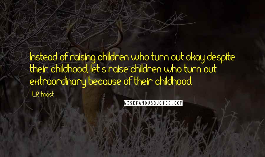 L.R. Knost Quotes: Instead of raising children who turn out okay despite their childhood, let's raise children who turn out extraordinary because of their childhood.