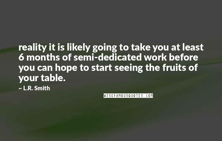 L.R. Smith Quotes: reality it is likely going to take you at least 6 months of semi-dedicated work before you can hope to start seeing the fruits of your table.