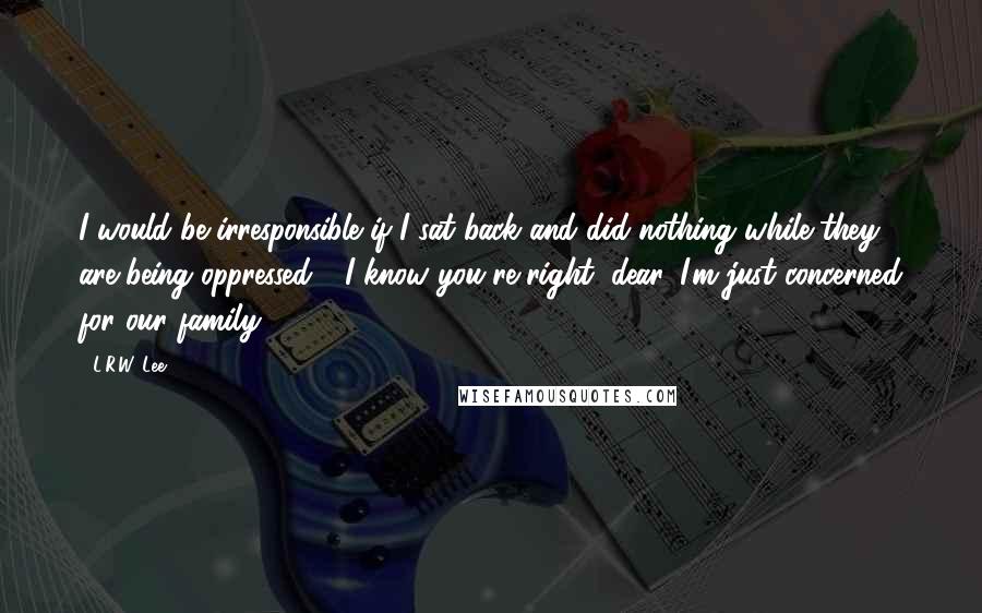 L.R.W. Lee Quotes: I would be irresponsible if I sat back and did nothing while they are being oppressed." "I know you're right, dear. I'm just concerned for our family.